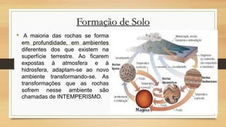 Formação de Solo
•

A maioria das rochas se forma
em profundidade, em ambientes
diferentes dos que existem na
superfície terrestre. Ao ficarem
expostas à atmosfera e à
hidrosfera, adaptam-se ao novo
ambiente transformando-se. As
transformações que as rochas
sofrem nesse ambiente são
chamadas de INTEMPERISMO.

 