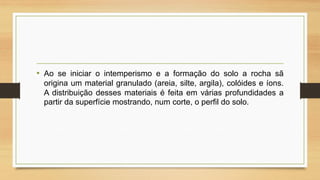 • Ao se iniciar o intemperismo e a formação do solo a rocha sã
origina um material granulado (areia, silte, argila), colóides e íons.
A distribuição desses materiais é feita em várias profundidades a
partir da superfície mostrando, num corte, o perfil do solo.

 