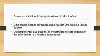 • O solo é constituído de agregados denominados torrões.
• Uma análise desses agregados pode nos dar uma idéia da textura
do solo.

• Os componentes que podem ser encontrados no solo podem ser:
minerais primários e minerais secundários.

 