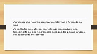 • A presença dos minerais secundários determina a fertilidade do
solo.

• As partículas de argila, por exemplo, são responsáveis pelo
fornecimento de íons minerais para as raízes das plantas, graças a
sua capacidade de absorção.

 
