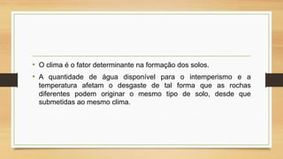 • O clima é o fator determinante na formação dos solos.
• A quantidade de água disponível para o intemperismo e a
temperatura afetam o desgaste de tal forma que as rochas
diferentes podem originar o mesmo tipo de solo, desde que
submetidas ao mesmo clima.

 