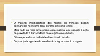• O material intemperizado das rochas ou minerais podem
permanecer no mesmo local durante um certo tempo.

• Mais cedo ou mais tarde porém esse material em resposta à ação
da gravidade é transportado para regiões mais baixas.

• O transporte desse material é denominado erosão.
• Os principais agentes de erosão são a água, o vento e o gelo.

 