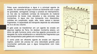 Pelas suas características a água é o principal agente de
erosão. As correntes de água movem-se facilmente sob a ação
da gravidade, carregando consigo o produto do intemperlsmo.
os rios são na realidade correias de transporte do material
proveniente de locais mais elevados e das encostas das
montanhas. A água dos rios transporta íons dissolvidos,
colóides em suspensão, argila, silte, areia, seixos e demais
fragmentos. A capacidade de transporte depende da velocidade
do rio e de seu volume.
O gelo pode se transformar em um agente de erosão em
algumas regiões da Terra. Ao deslizar montanha abaixo, um
bloco de gelo funciona como uma lixa gigante provocando um
desgaste da rocha entalhando-a e retirando-lhe fragmentos que
são transportados pela geleira em movimento.
O vento pode ser eficiente agente de erosão em algumas
regiões, porém ele precisa ter uma velocidade grande para
movimentar partículas que a água transportaria com mais
facilidade.

 