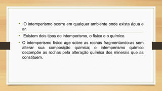 •

O intemperismo ocorre em qualquer ambiente onde exista água e
ar.

• Existem dois tipos de intemperismo, o físico e o químico.
• O intemperismo físico age sobre as rochas fragmentando-as sem
alterar sua composição química; o intemperismo químico
decompõe as rochas pela alteração química dos minerais que as
constituem.

 