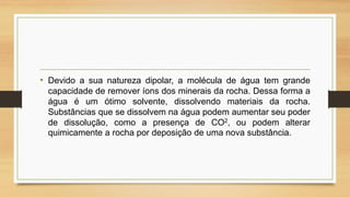 • Devido a sua natureza dipolar, a molécula de água tem grande
capacidade de remover íons dos minerais da rocha. Dessa forma a
água é um ótimo solvente, dissolvendo materiais da rocha.
Substâncias que se dissolvem na água podem aumentar seu poder
de dissolução, como a presença de CO2, ou podem alterar
quimicamente a rocha por deposição de uma nova substância.

 