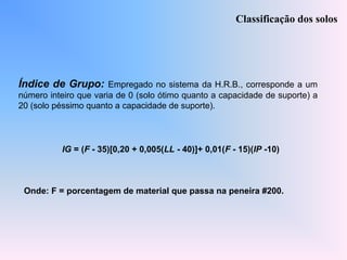 Índice de Grupo: Empregado no sistema da H.R.B., corresponde a um
número inteiro que varia de 0 (solo ótimo quanto a capacidade de suporte) a
20 (solo péssimo quanto a capacidade de suporte).
Classificação dos solos
IG = (F - 35)[0,20 + 0,005(LL - 40)]+ 0,01(F - 15)(IP -10)
Onde: F = porcentagem de material que passa na peneira #200.
 