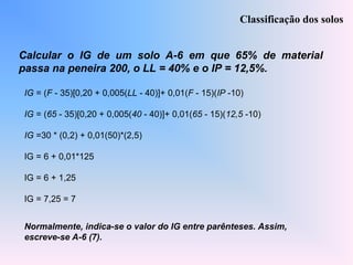 Calcular o IG de um solo A-6 em que 65% de material
passa na peneira 200, o LL = 40% e o IP = 12,5%.
Classificação dos solos
IG = (F - 35)[0,20 + 0,005(LL - 40)]+ 0,01(F - 15)(IP -10)
IG = (65 - 35)[0,20 + 0,005(40 - 40)]+ 0,01(65 - 15)(12,5 -10)
IG =30 * (0,2) + 0,01(50)*(2,5)
IG = 6 + 0,01*125
IG = 6 + 1,25
IG = 7,25 = 7
Normalmente, indica-se o valor do IG entre parênteses. Assim,
escreve-se A-6 (7).
 