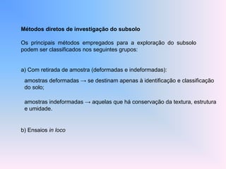 Métodos diretos de investigação do subsolo
Os principais métodos empregados para a exploração do subsolo
podem ser classificados nos seguintes grupos:
a) Com retirada de amostra (deformadas e indeformadas):
b) Ensaios in loco
amostras deformadas → se destinam apenas à identificação e classificação
do solo;
amostras indeformadas → aquelas que há conservação da textura, estrutura
e umidade.
 