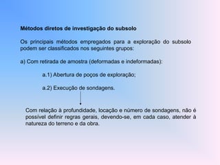 Métodos diretos de investigação do subsolo
Os principais métodos empregados para a exploração do subsolo
podem ser classificados nos seguintes grupos:
a) Com retirada de amostra (deformadas e indeformadas):
a.1) Abertura de poços de exploração;
a.2) Execução de sondagens.
Com relação à profundidade, locação e número de sondagens, não é
possível definir regras gerais, devendo-se, em cada caso, atender à
natureza do terreno e da obra.
 
