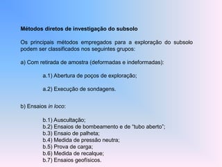 Métodos diretos de investigação do subsolo
Os principais métodos empregados para a exploração do subsolo
podem ser classificados nos seguintes grupos:
a) Com retirada de amostra (deformadas e indeformadas):
a.1) Abertura de poços de exploração;
a.2) Execução de sondagens.
b) Ensaios in loco:
b.1) Auscultação;
b.2) Ensaios de bombeamento e de “tubo aberto”;
b.3) Ensaio de palheta;
b.4) Medida de pressão neutra;
b.5) Prova de carga;
b.6) Medida de recalque;
b.7) Ensaios geofísicos.
 