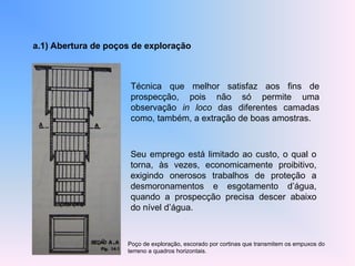 a.1) Abertura de poços de exploração
Técnica que melhor satisfaz aos fins de
prospecção, pois não só permite uma
observação in loco das diferentes camadas
como, também, a extração de boas amostras.
Seu emprego está limitado ao custo, o qual o
torna, às vezes, economicamente proibitivo,
exigindo onerosos trabalhos de proteção a
desmoronamentos e esgotamento d’água,
quando a prospecção precisa descer abaixo
do nível d’água.
Poço de exploração, escorado por cortinas que transmitem os empuxos do
terreno a quadros horizontais.
 