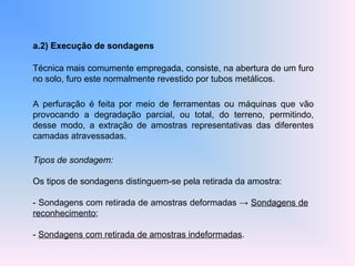 a.2) Execução de sondagens
Técnica mais comumente empregada, consiste, na abertura de um furo
no solo, furo este normalmente revestido por tubos metálicos.
A perfuração é feita por meio de ferramentas ou máquinas que vão
provocando a degradação parcial, ou total, do terreno, permitindo,
desse modo, a extração de amostras representativas das diferentes
camadas atravessadas.
Tipos de sondagem:
Os tipos de sondagens distinguem-se pela retirada da amostra:
- Sondagens com retirada de amostras deformadas → Sondagens de
reconhecimento;
- Sondagens com retirada de amostras indeformadas.
 