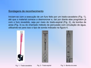 Sondagens de reconhecimento
Iniciam-se com a execução de um furo feito por um trado-cavadeira (Fig. 1),
até que o material comece a desmoronar e, daí por diante elas progridem já
com o furo revestido, seja por meio do trado-espiral (Fig. 2), da bomba de
areia (Fig. 3) ou do chamado método de percussão com circulação de água,
utilizando-se para isso o tipo de sonda indicado na figura 4.
Fig. 1 - Trado-cavadeira Fig. 2 - Trado-espiral Fig. 3 - Bomba de areia
 