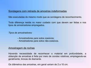 Sondagens com retirada de amostras indeformadas
São executadas do mesmo modo que as sondagens de reconhecimento.
Toda diferença reside no maior cuidado com que devem ser feitas e nos
tipos de amostradores empregados.
Tipos de amostradores:
- Amostradores para solos coesivos;
- Amostradores para solos não-coesivos.
Amostragem de rochas
Havendo necessidade de reconhecer o material em profundidade, a
obtenção de amostras é feita por meio de sondas rotativas, empregando-se
geralmente, brocas de diamante.
Os diâmetros das amostras, em geral variam de 2 a 10 cm.
 