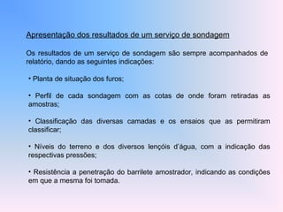 Apresentação dos resultados de um serviço de sondagem
Os resultados de um serviço de sondagem são sempre acompanhados de
relatório, dando as seguintes indicações:
• Planta de situação dos furos;
• Perfil de cada sondagem com as cotas de onde foram retiradas as
amostras;
• Classificação das diversas camadas e os ensaios que as permitiram
classificar;
• Níveis do terreno e dos diversos lençóis d’água, com a indicação das
respectivas pressões;
• Resistência a penetração do barrilete amostrador, indicando as condições
em que a mesma foi tomada.
 