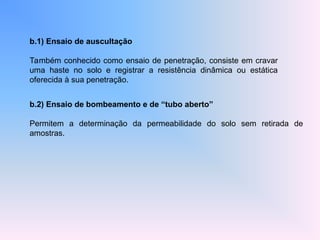 b.1) Ensaio de auscultação
Também conhecido como ensaio de penetração, consiste em cravar
uma haste no solo e registrar a resistência dinâmica ou estática
oferecida à sua penetração.
b.2) Ensaio de bombeamento e de “tubo aberto”
Permitem a determinação da permeabilidade do solo sem retirada de
amostras.
 