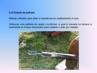 b.3) Ensaio de palheta
Método utilizado para obter a resistência ao cisalhamento in loco.
Utiliza-se uma palheta de seção cruciforme, a qual é cravada no terreno e
submetida ao torque necessário para cisalhar o solo por rotação.
 