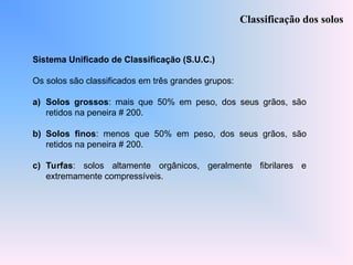 Sistema Unificado de Classificação (S.U.C.)
Os solos são classificados em três grandes grupos:
a) Solos grossos: mais que 50% em peso, dos seus grãos, são
retidos na peneira # 200.
b) Solos finos: menos que 50% em peso, dos seus grãos, são
retidos na peneira # 200.
c) Turfas: solos altamente orgânicos, geralmente fibrilares e
extremamente compressíveis.
Classificação dos solos
 