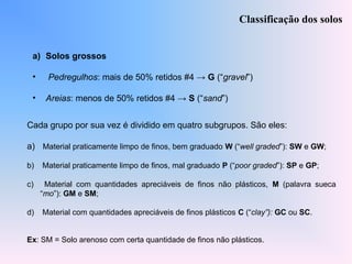 a) Solos grossos
• Pedregulhos: mais de 50% retidos #4 → G (“gravel”)
• Areias: menos de 50% retidos #4 → S (“sand”)
Classificação dos solos
Cada grupo por sua vez é dividido em quatro subgrupos. São eles:
a) Material praticamente limpo de finos, bem graduado W (“well graded”): SW e GW;
b) Material praticamente limpo de finos, mal graduado P (“poor graded”): SP e GP;
c) Material com quantidades apreciáveis de finos não plásticos, M (palavra sueca
“mo”): GM e SM;
d) Material com quantidades apreciáveis de finos plásticos C (“clay”): GC ou SC.
Ex: SM = Solo arenoso com certa quantidade de finos não plásticos.
 