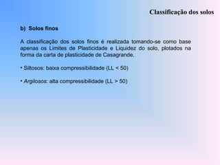 b) Solos finos
A classificação dos solos finos é realizada tomando-se como base
apenas os Limites de Plasticidade e Liquidez do solo, plotados na
forma da carta de plasticidade de Casagrande.
• Siltosos: baixa compressibilidade (LL < 50)
• Argilosos: alta compressibilidade (LL > 50)
Classificação dos solos
 