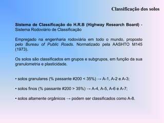 Sistema de Classificação do H.R.B (Highway Research Board) -
Sistema Rodoviário de Classificação
Empregado na engenharia rodoviária em todo o mundo, proposto
pelo Bureau of Public Roads. Normatizado pela AASHTO M145
(1973).
Os solos são classificados em grupos e subgrupos, em função da sua
granulometria e plasticidade.
• solos granulares (% passante #200 < 35%) → A-1, A-2 e A-3;
• solos finos (% passante #200 > 35%) → A-4, A-5, A-6 e A-7;
• solos altamente orgânicos → podem ser classificados como A-8.
Classificação dos solos
 