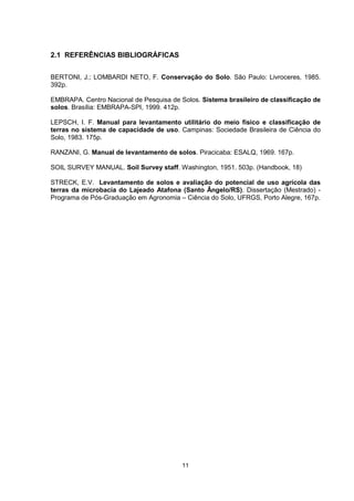 11
2.1 REFERÊNCIAS BIBLIOGRÁFICAS
BERTONI, J.; LOMBARDI NETO, F. Conservação do Solo. São Paulo: Livroceres, 1985.
392p.
EMBRAPA. Centro Nacional de Pesquisa de Solos. Sistema brasileiro de classificação de
solos. Brasília: EMBRAPA-SPI, 1999. 412p.
LEPSCH, I. F. Manual para levantamento utilitário do meio físico e classificação de
terras no sistema de capacidade de uso. Campinas: Sociedade Brasileira de Ciência do
Solo, 1983. 175p.
RANZANI, G. Manual de levantamento de solos. Piracicaba: ESALQ, 1969. 167p.
SOIL SURVEY MANUAL. Soil Survey staff. Washington, 1951. 503p. (Handbook, 18)
STRECK, E.V. Levantamento de solos e avaliação do potencial de uso agrícola das
terras da microbacia do Lajeado Atafona (Santo Ângelo/RS). Dissertação (Mestrado) -
Programa de Pós-Graduação em Agronomia – Ciência do Solo, UFRGS, Porto Alegre, 167p.
 