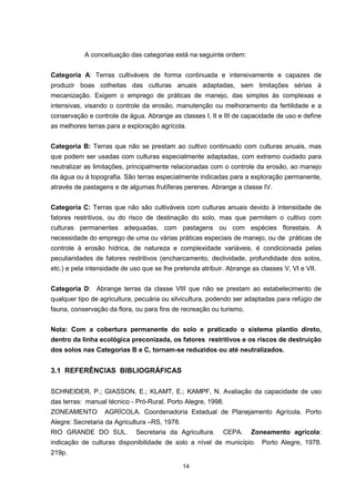 14
A conceituação das categorias está na seguinte ordem:
Categoria A: Terras cultiváveis de forma continuada e intensivamente e capazes de
produzir boas colheitas das culturas anuais adaptadas, sem limitações sérias à
mecanização. Exigem o emprego de práticas de manejo, das simples às complexas e
intensivas, visando o controle da erosão, manutenção ou melhoramento da fertilidade e a
conservação e controle da água. Abrange as classes I, II e III de capacidade de uso e define
as melhores terras para a exploração agrícola.
Categoria B: Terras que não se prestam ao cultivo continuado com culturas anuais, mas
que podem ser usadas com culturas especialmente adaptadas, com extremo cuidado para
neutralizar as limitações, principalmente relacionadas com o controle da erosão, ao manejo
da água ou à topografia. São terras especialmente indicadas para a exploração permanente,
através de pastagens e de algumas frutíferas perenes. Abrange a classe IV.
Categoria C: Terras que não são cultiváveis com culturas anuais devido à intensidade de
fatores restritivos, ou do risco de destinação do solo, mas que permitem o cultivo com
culturas permanentes adequadas, com pastagens ou com espécies florestais. A
necessidade do emprego de uma ou várias práticas especiais de manejo, ou de práticas de
controle à erosão hídrica, de natureza e complexidade variáveis, é condicionada pelas
peculiaridades de fatores restritivos (encharcamento, declividade, profundidade dos solos,
etc.) e pela intensidade de uso que se lhe pretenda atribuir. Abrange as classes V, VI e VII.
Categoria D: Abrange terras da classe VIII que não se prestam ao estabelecimento de
qualquer tipo de agricultura, pecuária ou silvicultura, podendo ser adaptadas para refúgio de
fauna, conservação da flora, ou para fins de recreação ou turismo.
Nota: Com a cobertura permanente do solo e praticado o sistema plantio direto,
dentro da linha ecológica preconizada, os fatores restritivos e os riscos de destruição
dos solos nas Categorias B e C, tornam-se reduzidos ou até neutralizados.
3.1 REFERÊNCIAS BIBLIOGRÁFICAS
SCHNEIDER, P.; GIASSON, E.; KLAMT, E.; KAMPF, N. Avaliação da capacidade de uso
das terras: manual técnico - Pró-Rural. Porto Alegre, 1998.
ZONEAMENTO AGRÍCOLA. Coordenadoria Estadual de Planejamento Agrícola. Porto
Alegre: Secretaria da Agricultura –RS, 1978.
RIO GRANDE DO SUL. Secretaria da Agricultura. CEPA. Zoneamento agrícola:
indicação de culturas disponibilidade de solo a nível de município. Porto Alegre, 1978.
219p.
 
