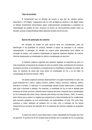 17
Tipo do produto
É fundamental que na decisão de quanto e que tipo de calcário aplicar,
dolomítico (> 12% MgO), magnesiano (de 5 a 12% de MgO) ou calcítico (< 5% MgO), todos
os fatores inicialmente mencionados sejam criteriosamente considerados e avaliados na
interpretação da análise de solo. Inclusive os teores de micronutrientes podem influir na
decisão, porque a disponibilidade deles depende também do pH do solo.
Época de aplicação do calcário
Na correção da acidez do solo deve-se levar em consideração, além da
distribuição e da qualidade do produto, também a época de aplicação e as culturas
subseqüentes. A aplicação do calcário no outono pode potencializar seus efeitos na
correção da acidez, com posterior implantação de algumas espécies vegetais de inverno,
influindo diretamente na mobilização do cálcio e complexação do alumínio.
O Carbono orgânico originado dos resíduos vegetais na superfície do solo é o
mais importante componente da solução do solo em plantio direto, participando de inúmeros
processos químicos no ecossistema, principalmente na mobilidade e toxidade de metais. No
caso, os resíduos de aveia são mais ativos na mobilização do Ca e os de nabo na
complexação de alumínio (Pavan, 1997).
Os ácidos orgânicos solúveis desempenham um papel fundamental no solo, dos
quais destacam-se o cítrico, oxálico, fórmico, acético, málico, succínico, malônico, láctico,
aconítico e fumário. A natureza e a concentração desses ácidos determinam a extensão
pela qual o processo é afetado. Por exemplo, a mobilidade do Ca no solo é afetada pela
presença do ácido succínico, liberado pelos resíduos da aveia, enquanto que a quelatização
do Al é realizada pelo ácido cítrico, liberado pelo resíduo do nabo (Pavan, 1997). O mesmo
autor afirma que a aveia é o vegetal que proporciona a maior lixiviação de Ca, evidenciado
pelo aumento gradativo na sua concentração, em profundidade, no solo. Por outro lado,
ocasiona a maior retenção de potássio (K) no solo, com a remoção de Ca sendo
proporcional ao aumento da retenção de K na presença de resíduos vegetais na superfície
do solo.
A cultura do nabo é a que desenvolve a maior capacidade de lixiviação dos íons
de alumínio. A química do Al em solução está envolvida com a extração do Ca na presença
 