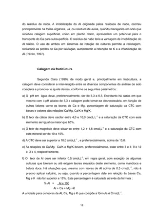 18
do resíduo de nabo. A imobilização do Al originada pelos resíduos de nabo, ocorreu
principalmente na forma orgânica. Já, os resíduos de aveia, quando manejados em solo que
recebeu calagem superficial, como em plantio direto, apresentam um potencial para o
transporte do Ca para subsuperfície. O resíduo de nabo teria a vantagem de imobilização do
Al tóxico. O uso de ambos em sistemas de rotação de culturas permite a reciclagem,
reduzindo as perdas de Ca por lixiviação, aumentando a retenção de K e a imobilização do
Al (Pavan, 1997).
Calagem na fruticultura
Segundo Claro (1999), de modo geral e, principalmente em fruticultura, a
calagem deve considerar a inter-relação entre os diversos componentes da análise de solo
completa e promover o ajuste destes, conforme os seguintes parâmetros :
a) O pH em água deve, preferencialmente, ser de 5,3 a 6,5. Entretanto há casos em que
mesmo com o pH abaixo de 5,3 a calagem pode tornar-se desnecessária, em função de
outros fatores como os teores de Ca e Mg, porcentagem de saturação da CTC com
bases e valores das relações Ca/Mg, Ca/K e Mg/K.
b) O teor de cálcio deve oscilar entre 4,0 e 10,0 cmolc L-1
e a saturação da CTC com este
elemento ser igual ou maior que 65%.
c) O teor de magnésio deve situar-se entre 1,2 e 1,8 cmolcL-1
e a saturação da CTC com
este mineral ser de 10 a 15%.
d) A CTC deve ser superior a 10,0 cmolcL-1
, e preferencialmente, acima de 15,0.
e) As relações de Ca/Mg, Ca/K e Mg/K devem, preferencialmente, estar entre 3 e 4; 9 e 12
e, 3 e 4, respectivamente.
f) O teor de Al deve ser inferior 0,5 cmolcL-1
, em regra geral, com exceção de algumas
culturas que toleram ou até exigem teores elevados deste elemento, como mandioca e
batata doce. Há situações que, mesmo com teores de Al acima de 0,5 cmolcL-1
, não é
preciso aplicar calcário, ou seja, quando a percentagem dele em relação às bases Ca,
Mg e K não for superior a 16%. Esta percentagem é calculada através da fórmula :
% Al = Al x 100
Al + Ca + Mg +K
A unidade para os teores de Al, Ca, Mg e K que compõe a fórmula é CmolcL-1
.
 