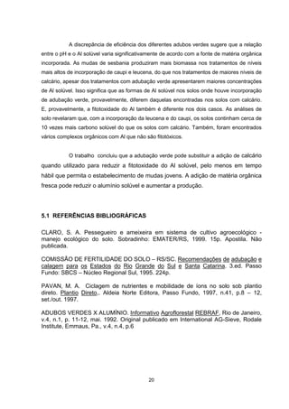 20
A discrepância de eficiência dos diferentes adubos verdes sugere que a relação
entre o pH e o Al solúvel varia significativamente de acordo com a fonte de matéria orgânica
incorporada. As mudas de sesbania produziram mais biomassa nos tratamentos de níveis
mais altos de incorporação de caupi e leucena, do que nos tratamentos de maiores níveis de
calcário, apesar dos tratamentos com adubação verde apresentarem maiores concentrações
de Al solúvel. Isso significa que as formas de Al solúvel nos solos onde houve incorporação
de adubação verde, provavelmente, diferem daquelas encontradas nos solos com calcário.
E, provavelmente, a fitotoxidade do Al também é diferente nos dois casos. As análises de
solo revelaram que, com a incorporação da leucena e do caupi, os solos continham cerca de
10 vezes mais carbono solúvel do que os solos com calcário. Também, foram encontrados
vários complexos orgânicos com Al que não são fitotóxicos.
O trabalho concluiu que a adubação verde pode substituir a adição de calcário
quando utilizado para reduzir a fitotoxidade do Al solúvel, pelo menos em tempo
hábil que permita o estabelecimento de mudas jovens. A adição de matéria orgânica
fresca pode reduzir o alumínio solúvel e aumentar a produção.
5.1 REFERÊNCIAS BIBLIOGRÁFICAS
CLARO, S. A. Pessegueiro e ameixeira em sistema de cultivo agroecológico -
manejo ecológico do solo. Sobradinho: EMATER/RS, 1999. 15p. Apostila. Não
publicada.
COMISSÃO DE FERTILIDADE DO SOLO – RS/SC. Recomendações de adubação e
calagem para os Estados do Rio Grande do Sul e Santa Catarina. 3.ed. Passo
Fundo: SBCS – Núcleo Regional Sul, 1995. 224p.
PAVAN, M. A. Ciclagem de nutrientes e mobilidade de íons no solo sob plantio
direto. Plantio Direto,. Aldeia Norte Editora, Passo Fundo, 1997, n.41, p.8 – 12,
set./out. 1997.
ADUBOS VERDES X ALUMÍNIO. Informativo Agroflorestal REBRAF, Rio de Janeiro,
v.4, n.1, p. 11-12, mai. 1992. Original publicado em International AG-Sieve, Rodale
Institute, Emmaus, Pa., v.4, n.4, p.6
 