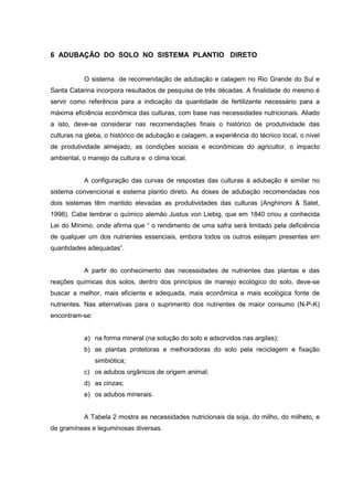 21
6 ADUBAÇÃO DO SOLO NO SISTEMA PLANTIO DIRETO
O sistema de recomendação de adubação e calagem no Rio Grande do Sul e
Santa Catarina incorpora resultados de pesquisa de três décadas. A finalidade do mesmo é
servir como referência para a indicação da quantidade de fertilizante necessário para a
máxima eficiência econômica das culturas, com base nas necessidades nutricionais. Aliado
a isto, deve-se considerar nas recomendações finais o histórico de produtividade das
culturas na gleba, o histórico de adubação e calagem, a experiência do técnico local, o nível
de produtividade almejado, as condições sociais e econômicas do agricultor, o impacto
ambiental, o manejo da cultura e o clima local.
A configuração das curvas de respostas das culturas à adubação é similar no
sistema convencional e sistema plantio direto. As doses de adubação recomendadas nos
dois sistemas têm mantido elevadas as produtividades das culturas (Anghinoni & Salet,
1998). Cabe lembrar o químico alemão Justus von Liebig, que em 1840 criou a conhecida
Lei do Mínimo, onde afirma que “ o rendimento de uma safra será limitado pela deficiência
de qualquer um dos nutrientes essenciais, embora todos os outros estejam presentes em
quantidades adequadas”.
A partir do conhecimento das necessidades de nutrientes das plantas e das
reações químicas dos solos, dentro dos princípios de manejo ecológico do solo, deve-se
buscar a melhor, mais eficiente e adequada, mais econômica e mais ecológica fonte de
nutrientes. Nas alternativas para o suprimento dos nutrientes de maior consumo (N-P-K)
encontram-se:
a) na forma mineral (na solução do solo e adsorvidos nas argilas);
b) as plantas protetoras e melhoradoras do solo pela reciclagem e fixação
simbiótica;
c) os adubos orgânicos de origem animal;
d) as cinzas;
e) os adubos minerais.
A Tabela 2 mostra as necessidades nutricionais da soja, do milho, do milheto, e
de gramíneas e leguminosas diversas.
 
