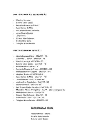 3
PARTICIPARAM NA ELABORAÇÃO
- Claudino Monegat
- Edemar Valdir Streck
- Fernando Ripalda de Freitas
- Itacir Barreto de Melo
- Luiz Antônio Rocha Barcellos
- Jorge Silvano Silveira
- Jorge Vivan
- Ricardo Altair Schwarz
- Soel Antônio Claro
- Tabajara Nunes Ferreira
PARTICIPARAM NA REVISÃO :
- Alberto Bracagioli Neto – EMATER - RS
- Antoninho L. Berton – EMATER - RS
- Claudino Monegat – EPAGRI – SC
- Edemar Valdir Streck – EMATER – RS
- Ernildo Rowe – EPAGRI - SC
- Fernando Ripalda de Freitas – EMATER – RS
- Francisco Roberto Caporal – EMATER – RS
- Gervásio Paulus – EMATER - RS
- Itacir Barreto de Melo – EMATER – RS
- Jackson Ernani Fiorin – FUNDACEP
- José Antônio Costabeber – EMATER - RS
- Leandro Wildner – EPAGRI - SC
- Luiz Antônio Rocha Barcelos – EMATER – RS
- Marimônio Alberto Weingärtner – CAPA – São Lourenço do Sul
- Mário Antônio Bianchi –FUNDACEP
- Ricardo Altair Schwarz – EMATER - RS
- Soel Antônio Claro – EMATER – RS
- Tabajara Nunes Ferreira – EMATER- RS
COORDENAÇÃO GERAL
Tabajara Nunes Ferreira
Ricardo Altair Schwarz
Edemar Valdir Streck
 