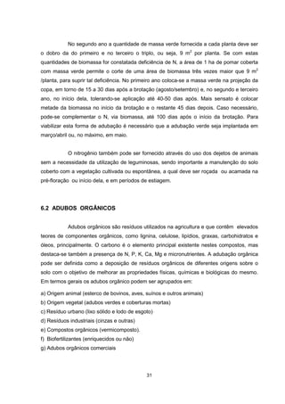 31
No segundo ano a quantidade de massa verde fornecida a cada planta deve ser
o dobro da do primeiro e no terceiro o triplo, ou seja, 9 m2
por planta. Se com estas
quantidades de biomassa for constatada deficiência de N, a área de 1 ha de pomar coberta
com massa verde permite o corte de uma área de biomassa três vezes maior que 9 m2
/planta, para suprir tal deficiência. No primeiro ano coloca-se a massa verde na projeção da
copa, em torno de 15 a 30 dias após a brotação (agosto/setembro) e, no segundo e terceiro
ano, no início dela, tolerando-se aplicação até 40-50 dias após. Mais sensato é colocar
metade da biomassa no início da brotação e o restante 45 dias depois. Caso necessário,
pode-se complementar o N, via biomassa, até 100 dias após o início da brotação. Para
viabilizar esta forma de adubação é necessário que a adubação verde seja implantada em
março/abril ou, no máximo, em maio.
O nitrogênio também pode ser fornecido através do uso dos dejetos de animais
sem a necessidade da utilização de leguminosas, sendo importante a manutenção do solo
coberto com a vegetação cultivada ou espontânea, a qual deve ser roçada ou acamada na
pré-floração ou início dela, e em períodos de estiagem.
6.2 ADUBOS ORGÂNICOS
Adubos orgânicos são resíduos utilizados na agricultura e que contêm elevados
teores de componentes orgânicos, como lignina, celulose, lipídios, graxas, carbohidratos e
óleos, principalmente. O carbono é o elemento principal existente nestes compostos, mas
destaca-se também a presença de N, P, K, Ca, Mg e micronutrientes. A adubação orgânica
pode ser definida como a deposição de resíduos orgânicos de diferentes origens sobre o
solo com o objetivo de melhorar as propriedades físicas, químicas e biológicas do mesmo.
Em termos gerais os adubos orgânico podem ser agrupados em:
a) Origem animal (esterco de bovinos, aves, suínos e outros animais)
b) Origem vegetal (adubos verdes e coberturas mortas)
c) Resíduo urbano (lixo sólido e lodo de esgoto)
d) Resíduos industriais (cinzas e outras)
e) Compostos orgânicos (vermicomposto).
f) Biofertilizantes (enriquecidos ou não)
g) Adubos orgânicos comerciais
 