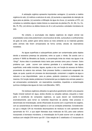 32
A adubação orgânica apresenta importantes vantagens: (i) aumenta a matéria
orgânica do solo, (ii) melhora a estrutura do solo, (iii) aumenta a capacidade de retenção de
água para as plantas, (iv) aumenta a infiltração da água da chuva, (v) aumenta a CTC, (vi)
complexa ou solubiliza alguns metais tóxicos ou essenciais às plantas (Fe, Zn, Mn, Cu, Co,
Mo, Pt, Pb), (vii) diminui os efeitos tóxicos do Al e (viii) aumenta a atividade microbiana do
solo.
No entanto, a acumulação dos dejetos orgânicos de origem animal nas
propriedades rurais onde predominam a bovinocultura de leite, suinocultura e confinamentos
de gado de corte, podem gerar sérios danos ao meio ambiente se os materiais gerados
pelos animais não forem armazenados de forma correta, através de reservatórios
revestidos.
As águas superficiais e subsuperficiais podem ser contaminadas pelos dejetos
devido a excessiva presença de poluentes, entre os quais o nitrato. De acordo com a
portaria nº 36/90 do Ministério da Saúde, a concentração limite de nitrato nas águas é de
10mgl-1
. Acima disto é considerado tóxico tanto para animais como para o homem. Outro
problema que pode ocorrer com extrema gravidade é a eutroficação das águas
superficiais, onde estão incluídas, lagoas, açudes e rios, em função do excesso de fósforo
proveniente do esterco dos animais. Este processo facilita o crescimento exagerado de
algas, as quais, quando em processo de decomposição, consomem o oxigênio da água e
reduzem a sua disponibilidade para os peixes, podendo ocasionar a mortandade dos
mesmos. Em função destes problemas é fundamental que os dejetos dos animais passem a
ser armazenados corretamente em reservatórios revestidos, impedindo a contaminação
química e biológica das águas do meio rural (Barcellos, 1997).
Os resíduos orgânicos utilizados na agricultura geralmente contém uma pequena
fração mineral (solúvel em água, ácidos diluídos ou soluções salinas), enquanto a maior
parte é constituída de compostos orgânicos, os quais devem ser transformados
enzimaticamente, para tornar os nutrientes disponíveis às plantas. Este processo é
denominado de mineralização, sendo influenciado de acordo com o suprimento de oxigênio,
com as características do material orgânico e com as condições ambientais. Considerando-
se que a relação C/N da microbiota decompositora de resíduos no solo apresenta valor
aproximado de 10:1, e que sejam liberadas duas moléculas de CO2 para cada carbono
incorporado à biomassa microbiana, a mineralização de N pode ocorrer com a adição de
resíduos com relação C/N menor que 30:1. Esta relação de C volatilizado e C incorporado à
 