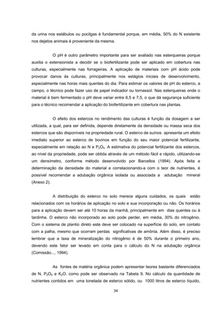 34
da urina nos estábulos ou pocilgas é fundamental porque, em média, 50% do N existente
nos dejetos animais é proveniente da mesma.
O pH é outro parâmetro importante para ser avaliado nas esterqueiras porque
auxilia o extensionista a decidir se o biofertilizante pode ser aplicado em cobertura nas
culturas, especialmente nas forrageiras. A aplicação de materiais com pH ácido pode
provocar danos às culturas, principalmente nos estágios iniciais de desenvolvimento,
especialmente nas horas mais quentes do dia. Para estimar os valores de pH do esterco, a
campo, o técnico pode fazer uso de papel indicador ou tornassol. Nas esterqueiras onde o
material é bem fermentado o pH deve variar entre 6,5 e 7,5, o que dá segurança suficiente
para o técnico recomendar a aplicação do biofertilizante em cobertura nas plantas.
O efeito dos estercos no rendimento das culturas é função da dosagem a ser
utilizada, a qual, para ser definida, depende diretamente da densidade ou massa seca dos
estercos que são disponíveis na propriedade rural. O esterco de suínos apresenta um efeito
imediato superior ao esterco de bovinos em função do seu maior potencial fertilizante,
especialmente em relação ao N e P2O5. A estimativa do potencial fertilizante dos estercos,
ao nível da propriedade, pode ser obtida através de um método fácil e rápido, utilizando-se
um densímetro, conforme método desenvolvido por Barcellos (1994). Após feita a
determinação da densidade do material e correlacionando-a com o teor de nutrientes, é
possível recomendar a adubação orgânica isolada ou associada a adubação mineral
(Anexo 2).
A distribuição do esterco no solo merece alguns cuidados, os quais estão
relacionados com os horários de aplicação no solo e sua incorporação ou não. Os horários
para a aplicação devem ser até 10 horas da manhã, principalmente em dias quentes ou à
tardinha. O esterco não incorporado ao solo pode perder, em média, 30% do nitrogênio.
Com o sistema de plantio direto este deve ser colocado na superfície do solo, em contato
com a palha, mesmo que ocorram perdas significativas de amônia. Além disso, é preciso
lembrar que a taxa de mineralização do nitrogênio é de 50% durante o primeiro ano,
devendo este fator ser levado em conta para o cálculo do N na adubação orgânica
(Comissão..., 1994).
As fontes de matéria orgânica podem apresentar teores bastante diferenciados
de N, P2O5 e K2O, como pode ser observado na Tabela 9. No cálculo da quantidade de
nutrientes contidos em uma tonelada de esterco sólido, ou 1000 litros de esterco líquido,
 