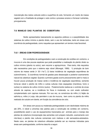 58
manutenção dos restos culturais sobre a superfície do solo, formando um manto de massa
vegetal com a finalidade de proteger o solo contra o processo erosivo e fornecer nutrientes,
principalmente.
7.6 MANEJO DAS PLANTAS DE COBERTURA
Serão apresentados basicamente os aspectos práticos e a exeqüibilidade dos
sistemas de cultivo mínimo e plantio direto, sem o uso de herbicidas, tanto em áreas com
ocorrência de pedregosidade, como naquelas que apresentam um terreno mais favorável.
7.6.1 ÁREAS COM PEDREGOSIDADE
Em condições de pedregosidade e sem a construção de cordões em contorno, a
mucuna é uma das poucas espécies que pode possibilitar a realização do plantio direto ou
cultivo mínimo (plantio no sulco), sem recorrer a agroquímicos. Para tanto, três requisitos
são necessários para que o sistema seja viável (Monegat, 1999): 1) produção de bom
volume de massa verde (> 30 t ha-1
); 2) baixa incidência de vegetação espontânea de
outono/inverno; 3) ocorrência normal de geadas para dessecação e posterior acamamento
natural da cobertura vegetal. Quando a primeira geada ocorre precocemente (abril e maio) e
houver pouca produção de massa verde e incidência de vegetação espontânea, somente
torna-se viável o plantio de milho e outras culturas mais espaçadas (mandioca, fumo e
outras) no sistema de cultivo mínimo (sulco). Posteriormente realiza-se o controle de ervas
através de capinas, se a incidência for fraca à moderada, ou com arado cultivador
complementado com capinas manuais. Por sua vez, os consórcios de milho (+) feijão da
safrinha e, milho (+) soja, não permitem o uso de mucuna, bem como no plantio de milho
realizado de outubro em diante, em função da coincidência de ciclo.
Em áreas com pouca ou moderada pedregosidade e com declividade máxima de
até 20%, é viável a amontoa das pedras para a construção de cordões em contorno,
possibilitando assim o uso de equipamentos tracionados por animais para o manejo das
plantas de cobertura (incorporação das sementes com preparo reduzido, acamamento com
rolo-faca) e plantio das culturas comerciais com matraca e até semeadora-adubadora.
Neste caso, as plantas de cobertura utilizadas poderão ser as mesmas indicadas para
áreas sem pedregosidade, conforme descrito a seguir.
 