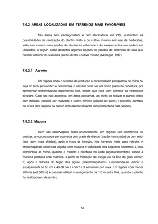59
7.6.2 ÁREAS LOCALIZADAS EM TERRENOS MAIS FAVORÁVEIS
Nas áreas sem pedregosidade e com declividade até 20%, aumentam as
possibilidades de realização do plantio direto e do cultivo mínimo sem uso de herbicidas,
visto que existem mais opções de plantas de cobertura e de equipamentos que podem ser
utilizados. A seguir, estão descritas algumas opções de plantas de cobertura do solo que
podem viabilizar os sistemas plantio direto e cultivo mínimo (Monegat, 1999):
7.6.2.1 Azevém
Em regiões onde o sistema de produção é caracterizado pelo plantio de milho ou
soja no tarde (novembro e dezembro), o azevém pode ser útil como planta de cobertura, por
apresentar ressemeadura espontânea fácil, desde que haja bom controle da vegetação
silvestre. Caso isto não aconteça, em áreas pequenas, ao invés de realizar o plantio direto
com matraca, poderia ser realizado o cultivo mínimo (plantio no sulco) e posterior controle
de ervas com capinas ou cultivo com arado cultivador complementado com capinas.
7.6.2.2 Mucuna
Além das observações feitas anteriormente, em regiões sem ocorrência de
geadas, a mucuna pode ser acamada com grade de discos (tração motorizada) ou com rolo-
faca (sem facas afiadas), após o início da floração, não havendo neste caso rebrote. A
implantação da cobertura vegetal com mucuna é viabilizada nos seguintes sistemas: a) nas
entrelinhas do milho, quando o mesmo é plantado no cedo (agosto/setembro), sendo a
mucuna plantada com matraca, a partir da formação da espiga ou na fase de grão leitoso;
b) após a colheita do feijão das águas (dezembro/janeiro). Recomenda-se utilizar o
espaçamento de 50 cm x 40-50 cm e com 2 a 3 sementes por cova. Em regiões com menor
altitude (até 300 m) é possível utilizar o espaçamento de 1,0 m entre filas, quando o plantio
for realizado em dezembro.
 