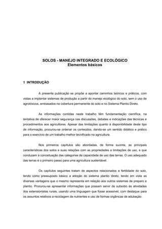 6
SOLOS - MANEJO INTEGRADO E ECOLÓGICO
Elementos básicos
1 INTRODUÇÃO
A presente publicação se propõe a apontar caminhos teóricos e práticos, com
vistas a implantar sistemas de produção a partir do manejo ecológico do solo, sem o uso de
agrotóxicos, embasados na cobertura permanente do solo e no Sistema Plantio Direto.
As informações contidas neste trabalho têm fundamentação científica, na
tentativa de oferecer maior segurança nas discussões, debates e indicações das técnicas e
procedimentos aos agricultores. Apesar das limitações quanto à disponibilidade deste tipo
de informação, procurou-se ordenar os conteúdos, dando-se um sentido didático e prático
para o exercício de um trabalho melhor tecnificado na agricultura.
Nos primeiros capítulos são abordadas, de forma sucinta, as principais
características dos solos e suas relações com as propriedades e limitações de uso, e que
conduzem à conceituação das categorias de capacidade de uso das terras. O uso adequado
das terras é o primeiro passo para uma agricultura sustentável.
Os capítulos seguintes tratam de aspectos relacionados a fertilidade do solo,
tendo como pressuposto básico a adoção do sistema plantio direto, tendo em vista as
diversas vantagens que o mesmo representa em relação aos outros sistemas de preparo e
plantio. Procurou-se apresentar informações que possam servir de subsídio às atividades
dos extensionistas rurais, usando uma linguagem que fosse acessível, com destaque para
os assuntos relativos a reciclagem de nutrientes e uso de formas orgânicas de adubação.
 