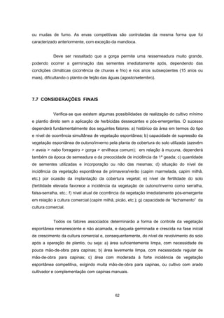 62
ou mudas de fumo. As ervas competitivas são controladas da mesma forma que foi
caracterizado anteriormente, com exceção da mandioca.
Deve ser ressaltado que a gorga permite uma ressemeadura muito grande,
podendo ocorrer a germinação das sementes imediatamente após, dependendo das
condições climáticas (ocorrência de chuvas e frio) e nos anos subseqüentes (15 anos ou
mais), dificultando o plantio de feijão das águas (agosto/setembro).
7.7 CONSIDERAÇÕES FINAIS
Verifica-se que existem algumas possibilidades de realização do cultivo mínimo
e plantio direto sem a aplicação de herbicidas dessecantes e pós-emergentes. O sucesso
dependerá fundamentalmente dos seguintes fatores: a) histórico da área em termos do tipo
e nível de ocorrência simultânea de vegetação espontânea; b) capacidade de supressão da
vegetação espontânea de outono/inverno pela planta de cobertura do solo utilizada (azevém
> aveia > nabo forrageiro > gorga > ervilhaca comum); em relação à mucuna, dependerá
também da época de semeadura e da precocidade de incidência da 1ª geada; c) quantidade
de sementes utilizadas e incorporação ou não das mesmas; d) situação do nível de
incidência da vegetação espontânea de primavera/verão (capim marmelada, capim milhã,
etc.) por ocasião da implantação da cobertura vegetal; e) nível de fertilidade do solo
(fertilidade elevada favorece a incidência da vegetação de outono/inverno como serralha,
falsa-serralha, etc.; f) nível atual de ocorrência da vegetação imediatamente pós-emergente
em relação à cultura comercial (capim milhã, picão, etc.); g) capacidade de “fechamento” da
cultura comercial.
Todos os fatores associados determinarão a forma de controle da vegetação
espontânea remanescente e não acamada, e daquela germinada e crescida na fase inicial
de crescimento da cultura comercial e, consequentemente, do nível de revolvimento do solo
após a operação de plantio, ou seja: a) área suficientemente limpa, com necessidade de
pouca mão-de-obra para capinas; b) área levemente limpa, com necessidade regular de
mão-de-obra para capinas; c) área com moderada à forte incidência de vegetação
espontânea competitiva, exigindo muita mão-de-obra para capinas, ou cultivo com arado
cultivador e complementação com capinas manuais.
 