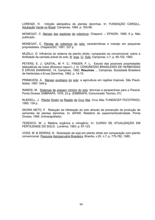 64
LORENZI, H. Inibição alelopática de plantas daninhas. In: FUNDAÇÃO CARGILL,
Adubação Verde no Brasil. Campinas, 1984. p. 183-98.
MONEGAT, C. Manejo das espécies de cobertura. Chapecó: – EPAGRI, 1999. 6 p. Não
publicado.
MONEGAT, C. Plantas de cobertura do solo; características e manejo em pequenas
propriedades. Chapecó/SC, 1991. 337 p.
MUZILLI, O. Influência do sistema de plantio direto, comparado ao convencional, sobre a
fertilidade da camada arável do solo. R. bras. Ci. Solo, Campinas, n.7, p. 95-102, 1983.
PETERS, E. J.; GASTAL, M. F. C.; FINGER, F. L. Estudo das possíveis propriedades
alelopáticas da colza (Brassica napus L.). In: CONGRESSO BRASILEIRO DE HERBICIDAS
E ERVAS DANINHAS, 14, Campinas, 1982. Resumos ... Campinas, Sociedade Brasileira
de Herbicidas e Ervas Daninhas, 1982. p. 14-15.
PRIMAVESI, A. Manejo ecológico do solo: a agricultura em regiões tropicais. São Paulo:
Nobel, 1997. 549 p.
RAMOS, M. Sistemas de preparo mínimo do solo: técnicas e perspectivas para o Paraná.
Ponta Grossa: EMBRAPA. 1976. 23 p. (EMBRAPA, Comunicado Técnico, 01)
RUEDELL, J. Plantio Direto na Região de Cruz Alta. Cruz Alta: FUNDACEP FECOTRIGO,
1995. 134 p.
SKORA NETO, F. Redução da infestação do solo através da prevenção da produção de
sementes de plantas daninhas. In: IAPAR. Relatório do experimento/atividade. Ponta
Grossa, 1994. (mimeografado).
TEDESCO, M. J. Matéria orgânica e nitrogênio. In: CURSO DE ATUALIZAÇÃO EM
FERTILIDADE DO SOLO. Londrina, 1983. p. 87-123.
VOSS, M. & SIDIRAS, N. Nodulação da soja em plantio direto em comparação com plantio
convencional. Pesquisa Agropecuária Brasileira, Brasília, v.20, n.7, p. 775-782, 1985.
 