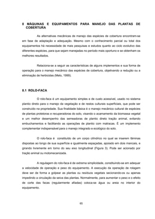 65
8 MÁQUINAS E EQUIPAMENTOS PARA MANEJO DAS PLANTAS DE
COBERTURA
As alternativas mecânicas de manejo das espécies de cobertura encontram-se
em fase de adaptação e adequação. Mesmo com o conhecimento parcial ou total dos
equipamentos há necessidade de mais pesquisas e estudos quanto ao ciclo evolutivo das
diferentes espécies, para que sejam manejadas no período mais oportuno e se obtenham os
melhores resultados.
Relaciona-se a seguir as características de alguns implementos e sua forma de
operação para o manejo mecânico das espécies de cobertura, objetivando a redução ou a
eliminação de herbicidas (Melo, 1999).
8.1 ROLO-FACA
O rolo-faca é um equipamento simples e de custo acessível, usado no sistema
plantio direto para o manejo da vegetação e de restos culturais superficiais, que pode ser
construído na propriedade. Sua finalidade básica é o manejo mecânico cultural de espécies
de plantas protetoras e recuperadoras do solo, visando o acamamento da biomassa vegetal
e um melhor desempenho das semeadoras de plantio direto tração animal, evitando
embuchamentos e facilitando as operações de plantio com matracas. É um implemento
complementar indispensável para o manejo integrado e ecológico do solo.
O rolo-faca é constituído de um corpo cilíndrico no qual se inserem lâminas
dispostas ao longo de sua superfície e igualmente espaçadas, apoiado em dois mancais, e
girando livremente em torno do seu eixo longitudinal (Figura 3). Pode ser acionado por
tração animal ou motomecanizada.
A regulagem do rolo-faca é de extrema simplicidade, constituindo-se em adequar
a velocidade de operação e peso do equipamento. A execução da operação de rolagem
deve ser de forma a golpear as plantas ou resíduos vegetais secionando-os ou apenas
impedindo a circulação da seiva das plantas. Normalmente, para aumentar o peso e o efeito
de corte das facas (regularmente afiadas) coloca-se água ou areia no interior do
equipamento.
 