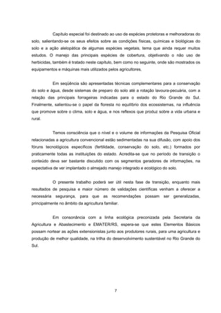 7
Capítulo especial foi destinado ao uso de espécies protetoras e melhoradoras do
solo, salientando-se os seus efeitos sobre as condições físicas, químicas e biológicas do
solo e a ação alelopática de algumas espécies vegetais, tema que ainda requer muitos
estudos. O manejo das principais espécies de cobertura, objetivando o não uso de
herbicidas, também é tratado neste capítulo, bem como no seguinte, onde são mostrados os
equipamentos e máquinas mais utilizados pelos agricultores.
Em seqüência são apresentadas técnicas complementares para a conservação
do solo e água, desde sistemas de preparo do solo até a rotação lavoura-pecuária, com a
relação das principais forrageiras indicadas para o estado do Rio Grande do Sul.
Finalmente, salientou-se o papel da floresta no equilíbrio dos ecossistemas, na influência
que promove sobre o clima, solo e água, e nos reflexos que produz sobre a vida urbana e
rural.
Temos consciência que o nível e o volume de informações da Pesquisa Oficial
relacionadas a agricultura convencional estão sedimentadas na sua difusão, com apoio dos
fóruns tecnológicos específicos (fertilidade, conservação do solo, etc.) formados por
praticamente todas as instituições do estado. Acredita-se que no período de transição o
conteúdo deva ser bastante discutido com os segmentos geradores de informações, na
expectativa de ver implantado o almejado manejo integrado e ecológico do solo.
O presente trabalho poderá ser útil nesta fase de transição, enquanto mais
resultados de pesquisa e maior número de validações científicas venham a oferecer a
necessária segurança, para que as recomendações possam ser generalizadas,
principalmente no âmbito da agricultura familiar.
Em consonância com a linha ecológica preconizada pela Secretaria da
Agricultura e Abastecimento e EMATER/RS, espera-se que estes Elementos Básicos
possam nortear as ações extensionistas junto aos produtores rurais, para uma agricultura e
produção de melhor qualidade, na trilha do desenvolvimento sustentável no Rio Grande do
Sul.
 