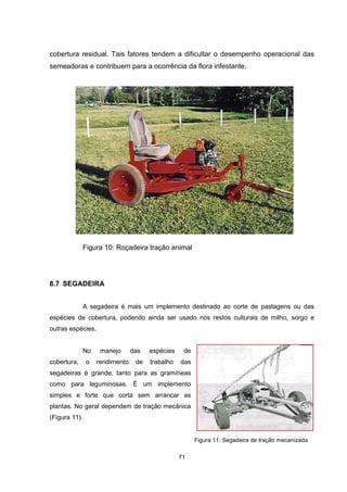 71
cobertura residual. Tais fatores tendem a dificultar o desempenho operacional das
semeadoras e contribuem para a ocorrência da flora infestante.
Figura 10: Roçadeira tração animal
8.7 SEGADEIRA
A segadeira é mais um implemento destinado ao corte de pastagens ou das
espécies de cobertura, podendo ainda ser usado nos restos culturais de milho, sorgo e
outras espécies.
No manejo das espécies de
cobertura, o rendimento de trabalho das
segadeiras é grande, tanto para as gramíneas
como para leguminosas. É um implemento
simples e forte que corta sem arrancar as
plantas. No geral dependem de tração mecânica
(Figura 11).
Figura 11: Segadeira de tração mecanizada
 