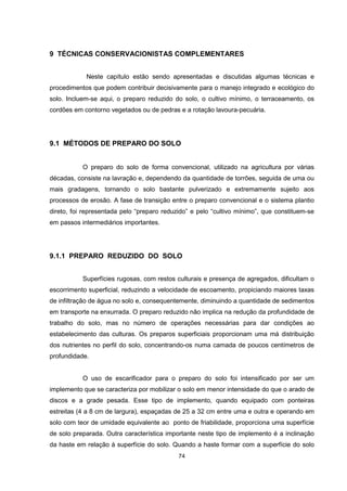 74
9 TÉCNICAS CONSERVACIONISTAS COMPLEMENTARES
Neste capítulo estão sendo apresentadas e discutidas algumas técnicas e
procedimentos que podem contribuir decisivamente para o manejo integrado e ecológico do
solo. Incluem-se aqui, o preparo reduzido do solo, o cultivo mínimo, o terraceamento, os
cordões em contorno vegetados ou de pedras e a rotação lavoura-pecuária.
9.1 MÉTODOS DE PREPARO DO SOLO
O preparo do solo de forma convencional, utilizado na agricultura por várias
décadas, consiste na lavração e, dependendo da quantidade de torrões, seguida de uma ou
mais gradagens, tornando o solo bastante pulverizado e extremamente sujeito aos
processos de erosão. A fase de transição entre o preparo convencional e o sistema plantio
direto, foi representada pelo “preparo reduzido” e pelo “cultivo mínimo”, que constituem-se
em passos intermediários importantes.
9.1.1 PREPARO REDUZIDO DO SOLO
Superfícies rugosas, com restos culturais e presença de agregados, dificultam o
escorrimento superficial, reduzindo a velocidade de escoamento, propiciando maiores taxas
de infiltração de água no solo e, consequentemente, diminuindo a quantidade de sedimentos
em transporte na enxurrada. O preparo reduzido não implica na redução da profundidade de
trabalho do solo, mas no número de operações necessárias para dar condições ao
estabelecimento das culturas. Os preparos superficiais proporcionam uma má distribuição
dos nutrientes no perfil do solo, concentrando-os numa camada de poucos centímetros de
profundidade.
O uso de escarificador para o preparo do solo foi intensificado por ser um
implemento que se caracteriza por mobilizar o solo em menor intensidade do que o arado de
discos e a grade pesada. Esse tipo de implemento, quando equipado com ponteiras
estreitas (4 a 8 cm de largura), espaçadas de 25 a 32 cm entre uma e outra e operando em
solo com teor de umidade equivalente ao ponto de friabilidade, proporciona uma superfície
de solo preparada. Outra característica importante neste tipo de implemento é a inclinação
da haste em relação à superfície do solo. Quando a haste formar com a superfície do solo
 