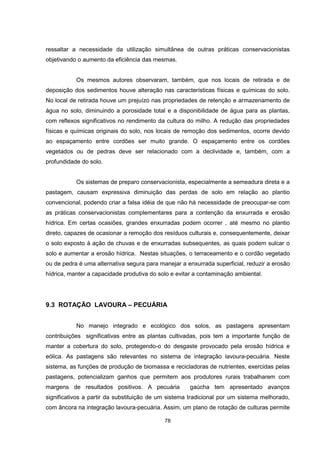 78
ressaltar a necessidade da utilização simultânea de outras práticas conservacionistas
objetivando o aumento da eficiência das mesmas.
Os mesmos autores observaram, também, que nos locais de retirada e de
deposição dos sedimentos houve alteração nas características físicas e químicas do solo.
No local de retirada houve um prejuízo nas propriedades de retenção e armazenamento de
água no solo, diminuindo a porosidade total e a disponibilidade de água para as plantas,
com reflexos significativos no rendimento da cultura do milho. A redução das propriedades
físicas e químicas originais do solo, nos locais de remoção dos sedimentos, ocorre devido
ao espaçamento entre cordões ser muito grande. O espaçamento entre os cordões
vegetados ou de pedras deve ser relacionado com a declividade e, também, com a
profundidade do solo.
Os sistemas de preparo conservacionista, especialmente a semeadura direta e a
pastagem, causam expressiva diminuição das perdas de solo em relação ao plantio
convencional, podendo criar a falsa idéia de que não há necessidade de preocupar-se com
as práticas conservacionistas complementares para a contenção da enxurrada e erosão
hídrica. Em certas ocasiões, grandes enxurradas podem ocorrer , até mesmo no plantio
direto, capazes de ocasionar a remoção dos resíduos culturais e, consequentemente, deixar
o solo exposto à ação de chuvas e de enxurradas subsequentes, as quais podem sulcar o
solo e aumentar a erosão hídrica. Nestas situações, o terraceamento e o cordão vegetado
ou de pedra é uma alternativa segura para manejar a enxurrada superficial, reduzir a erosão
hídrica, manter a capacidade produtiva do solo e evitar a contaminação ambiental.
9.3 ROTAÇÃO LAVOURA – PECUÁRIA
No manejo integrado e ecológico dos solos, as pastagens apresentam
contribuições significativas entre as plantas cultivadas, pois tem a importante função de
manter a cobertura do solo, protegendo-o do desgaste provocado pela erosão hídrica e
eólica. As pastagens são relevantes no sistema de integração lavoura-pecuária. Neste
sistema, as funções de produção de biomassa e recicladoras de nutrientes, exercidas pelas
pastagens, potencializam ganhos que permitem aos produtores rurais trabalharem com
margens de resultados positivos. A pecuária gaúcha tem apresentado avanços
significativos a partir da substituição de um sistema tradicional por um sistema melhorado,
com âncora na integração lavoura-pecuária. Assim, um plano de rotação de culturas permite
 