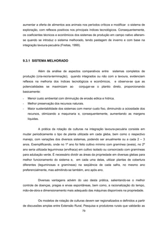 79
aumentar a oferta de alimentos aos animais nos períodos críticos e modificar o sistema de
exploração, com reflexos positivos nos principais índices tecnológicos. Consequentemente,
os coeficientes técnicos e econômicos dos sistemas de produção em campo nativo alteram-
se quando se introduz o sistema melhorado, tendo pastagem de inverno e com base na
integração lavoura-pecuária (Freitas, 1999).
9.3.1 SISTEMA MELHORADO
Além da análise de aspectos comparativos entre sistemas completos de
produção (cria-recria-terminação), quando integrados ou não com a lavoura, evidenciam
reflexos na melhoria dos índices tecnológicos e econômicos, e observa-se que as
potencialidades se maximizam ao conjugar-se o plantio direto, proporcionando
basicamente:
- Menor custo ambiental com diminuição de erosão eólica e hídrica.
- Melhor preservação dos recursos naturais.
- Maior sustentabilidade dos sistemas com menor custo fixo, diminuindo a ociosidade dos
recursos, otimizando a maquinaria e, consequentemente, aumentando as margens
líquidas.
A prática da rotação de culturas na integração lavoura-pecuária consiste em
mudar periodicamente o tipo de planta utilizada em cada gleba, bem como o respectivo
manejo, com variações dos diversos sistemas, podendo ser anualmente ou a cada 2 – 3
anos. Exemplificando, onde no 1º ano foi feito cultivo mínimo com gramínea (aveia), no 2º
ano seria utilizada leguminosa (ervilhaca) em cultivo isolado ou consorciado com gramíneas
para adubação verde. É necessário dividir as áreas da propriedade em diversas glebas para
melhor funcionamento do sistema e, em cada uma delas, utilizar plantas de cobertura
diferentes (leguminosas e gramíneas) na seqüência de cada safra, no mesmo ano
preferencialmente, mas admitindo-se também, ano após ano.
Diversas vantagens advém do uso desta prática, salientando-se o melhor
controle de doenças, pragas e ervas espontâneas, bem como, a racionalização do tempo,
mão-de-obra e dimensionamento mais adequado das máquinas disponíveis na propriedade.
Os modelos de rotação de culturas devem ser regionalizados e definidos a partir
de discussões amplas entre Extensão Rural, Pesquisa e produtores rurais que validarão as
 