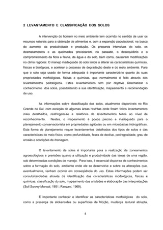 8
2 LEVANTAMENTO E CLASSIFICAÇÃO DOS SOLOS
A intervenção do homem no meio ambiente tem ocorrido no sentido de usar os
recursos naturais para a obtenção de alimentos e, com a expansão populacional, na busca
do aumento da produtividade e produção. Os preparos intensivos do solo, os
desmatamentos e as queimadas provocaram, no passado, o desequilíbrio e o
comprometimento da flora e fauna, da água e do solo, bem como, causaram modificações
no clima regional. O manejo inadequado do solo tende a alterar as características químicas,
físicas e biológicas, e acelerar o processo de degradação deste e do meio ambiente. Para
que o solo seja usado de forma adequada é importante caracterizá-lo quanto às suas
propriedades morfológicas, físicas e químicas, que normalmente é feito através dos
levantamentos pedológicos. Estes levantamentos têm por objetivo sistematizar o
conhecimento dos solos, possibilitando a sua identificação, mapeamento e recomendação
de uso.
As informações sobre classificação dos solos, atualmente disponíveis no Rio
Grande do Sul, com exceção de algumas áreas restritas onde foram feitos levantamentos
mais detalhados, restringem-se a relatórios de levantamentos feitos ao nível de
reconhecimento. Nestes, o mapeamento é pouco preciso e inadequado para o
planejamento conservacionista em propriedades agrícolas ou em microbacias hidrográficas.
Esta forma de planejamento requer levantamentos detalhados dos tipos de solos e das
características do meio físico, como profundidade, fases de declive, pedregosidade, grau de
erosão e condições de drenagem.
O levantamento de solos é importante para a realização de zoneamentos
agroecológicos e previsões quanto a utilização e produtividade das terras de uma região,
sob determinadas condições de manejo. Para isso, é essencial dispor-se de conhecimentos
sobre a formação do solo, ambiente onde ele se desenvolve e sobre as alterações que,
eventualmente, venham ocorrer em conseqüência do uso. Estas informações podem ser
consubstanciadas através da identificação das características morfológicas, físicas e
químicas, classificação do solo, mapeamento das unidades e elaboração das interpretações
(Soil Survey Manual, 1951; Ranzani, 1969).
É importante conhecer e identificar as características morfológicas do solo,
como a presença de slickensides ou superfícies de fricção, mudança textural abrupta,
 