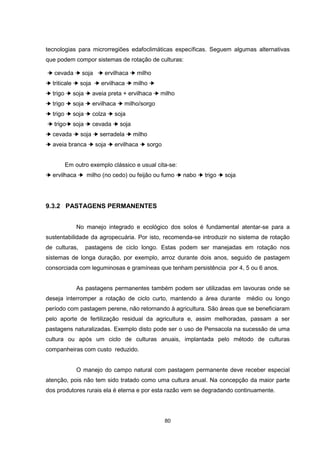 80
tecnologias para microrregiões edafoclimáticas específicas. Seguem algumas alternativas
que podem compor sistemas de rotação de culturas:
➔ cevada ➔ soja ➔ ervilhaca ➔ milho
➔ triticale ➔ soja ➔ ervilhaca ➔ milho ➔
➔ trigo ➔ soja ➔ aveia preta + ervilhaca ➔ milho
➔ trigo ➔ soja ➔ ervilhaca ➔ milho/sorgo
➔ trigo ➔ soja ➔ colza ➔ soja
➔ trigo➔ soja ➔ cevada ➔ soja
➔ cevada ➔ soja ➔ serradela ➔ milho
➔ aveia branca ➔ soja ➔ ervilhaca ➔ sorgo
Em outro exemplo clássico e usual cita-se:
➔ ervilhaca ➔ milho (no cedo) ou feijão ou fumo ➔ nabo ➔ trigo ➔ soja
9.3.2 PASTAGENS PERMANENTES
No manejo integrado e ecológico dos solos é fundamental atentar-se para a
sustentabilidade da agropecuária. Por isto, recomenda-se introduzir no sistema de rotação
de culturas, pastagens de ciclo longo. Estas podem ser manejadas em rotação nos
sistemas de longa duração, por exemplo, arroz durante dois anos, seguido de pastagem
consorciada com leguminosas e gramíneas que tenham persistência por 4, 5 ou 6 anos.
As pastagens permanentes também podem ser utilizadas em lavouras onde se
deseja interromper a rotação de ciclo curto, mantendo a área durante médio ou longo
período com pastagem perene, não retornando à agricultura. São áreas que se beneficiaram
pelo aporte de fertilização residual da agricultura e, assim melhoradas, passam a ser
pastagens naturalizadas. Exemplo disto pode ser o uso de Pensacola na sucessão de uma
cultura ou após um ciclo de culturas anuais, implantada pelo método de culturas
companheiras com custo reduzido.
O manejo do campo natural com pastagem permanente deve receber especial
atenção, pois não tem sido tratado como uma cultura anual. Na concepção da maior parte
dos produtores rurais ela é eterna e por esta razão vem se degradando continuamente.
 