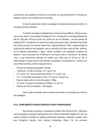 83
amostras tem sido secadas em fornos de microondas, por aproximadamente 10 minutos em
potência máxima, com razoável nível de precisão.
A taxa de crescimento médio da pastagem é determinada através de cortes em
intervalos de tempo definidos
A pressão de pastejo é estabelecida em termos de kg de MS por 100 kg de peso
vivo por dia. Assim, uma pressão de pastejo de 10%, corresponde a uma disponibilidade de
MS de 10kg para 100 kg de peso vivo animal por dia de utilização. Já uma pressão de
pastejo de 9%, corresponde um aumento de carga animal, pois serão ofertados 9 kg de MS
para 100 kg de peso vivo animal. Desta forma, segundo Miranda (1997) a determinação da
carga animal média de uma pastagem, para um período de 28 dias, pode ser feita partindo-
se do exemplo apresentado a seguir. Vamos considerar uma pastagem composta de
azevém + trevo vesiculoso com 15.000 kg ha-1
de massa verde e 1.600 kg ha-1
de matéria
seca, e cujo crescimento estimado de matéria seca (MS) seja de 20 kg ha-1
dia. A
determinação da carga animal neste exemplo de pastagem, considerando-se novilhos com
peso médio de 250 kg, é feita da seguinte forma:
- Período de utilização da pastagem: 28 dias
- 1.600 kg ha-1
de MS em 28 dias = 57,1 kg ha-1
dia
- 57,1 kg ha-1
dia + 20 kg (crescimento diário) = 77,1 kg ha-1
dia
- 77,1 x 10 (pressão de pastejo de 10%) = 771 kg ha-1
de peso vivo
- Peso de cada novilho no início do pastejo = 250kg
- 771 kg ha-1
de peso vivo divididos por 250kg = 3,1 cab. ha-1
- Potreiro com 40 ha (exemplo) = 124 cabeças.
Assim pode-se proceder para a retirada dos animais ou introdução dos mesmos
nas pastagens.
9.3.4 ZONEAMENTO AGROCLIMÁTICO PARA FORRAGEIRAS
Recomenda-se observar o zoneamento climático (Rio Grande do Sul, 1994) para
uso de forrageiras, adotando a temperatura como critério fundamental (Tabelas 22 e 23). No
estudo o Estado foi dividido em regiões preferenciais, toleradas, marginais e inaptas, tanto
para forrageiras tropicais como perenes temperadas (Figura 13). As principais
 