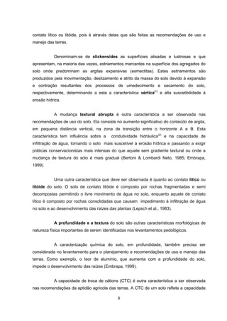 9
contato lítico ou litóide, pois é através delas que são feitas as recomendações de uso e
manejo das terras.
Denominam-se de slickensides as superfícies alisadas e lustrosas e que
apresentam, na maioria das vezes, estriamentos marcantes na superfície dos agregados do
solo onde predominam as argilas expansivas (esmectitas). Estes estriamentos são
produzidos pela movimentação, deslizamento e atrito da massa do solo devido à expansão
e contração resultantes dos processos de umedecimento e secamento do solo,
respectivamente, determinando a este a característica vértica(1)
e alta suscetibilidade à
erosão hídrica.
A mudança textural abrupta é outra característica a ser observada nas
recomendações de uso do solo. Ela consiste no aumento significativo do conteúdo de argila,
em pequena distância vertical, na zona de transição entre o horizonte A e B. Esta
característica tem influência sobre a condutividade hidráulica(2)
e na capacidade de
infiltração de água, tornando o solo mais suscetível à erosão hídrica e passando a exigir
práticas conservacionistas mais intensas do que aquele sem gradiente textural ou onde a
mudança de textura do solo é mais gradual (Bertoni & Lombardi Neto, 1985; Embrapa,
1999).
Uma outra característica que deve ser observada é quanto ao contato lítico ou
litóide do solo. O solo de contato litóide é composto por rochas fragmentadas e semi
decompostas permitindo o livre movimento de água no solo, enquanto aquele de contato
lítico é composto por rochas consolidadas que causam impedimento à infiltração de água
no solo e ao desenvolvimento das raízes das plantas (Lepsch et al., 1983).
A profundidade e a textura do solo são outras características morfológicas de
natureza física importantes de serem identificadas nos levantamentos pedológicos.
A caracterização química do solo, em profundidade, também precisa ser
considerada no levantamento para o planejamento e recomendações de uso e manejo das
terras. Como exemplo, o teor de alumínio, que aumenta com a profundidade do solo,
impede o desenvolvimento das raízes (Embrapa, 1999).
A capacidade de troca de cátions (CTC) é outra característica a ser observada
nas recomendações da aptidão agrícola das terras. A CTC de um solo reflete a capacidade
 